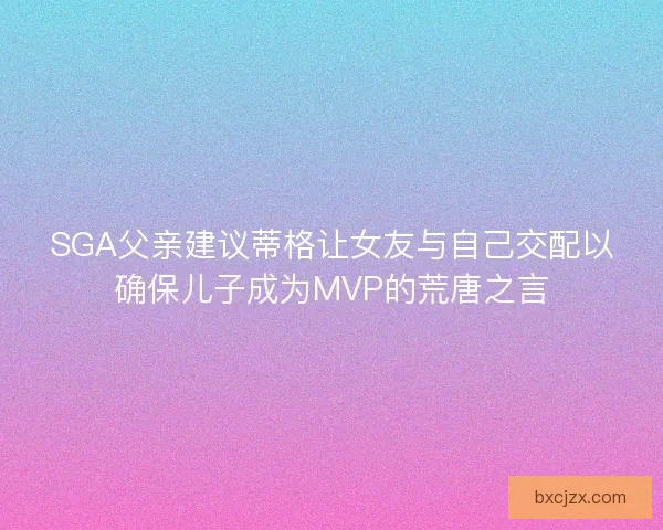 SGA父亲建议蒂格让女友与自己交配以确保儿子成为MVP的荒唐之言