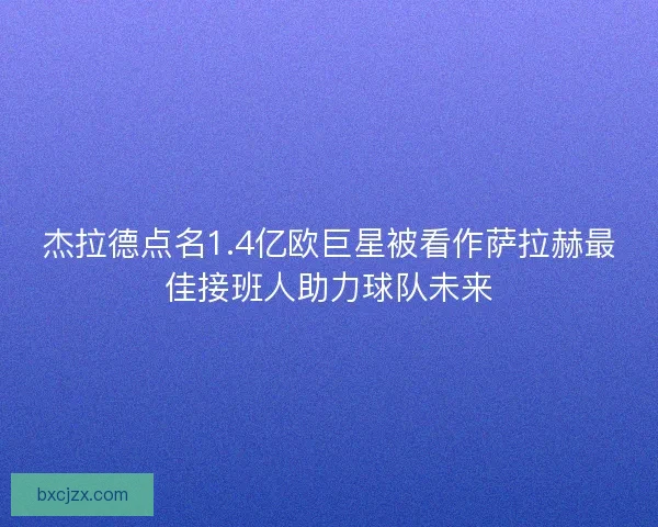 杰拉德点名1.4亿欧巨星被看作萨拉赫最佳接班人助力球队未来