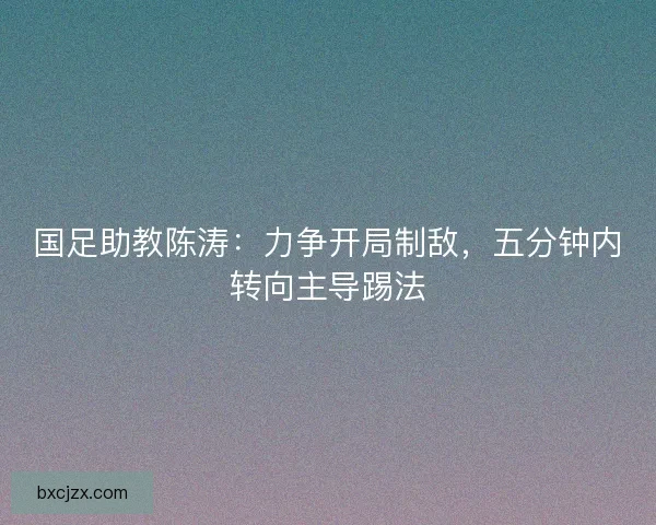 国足助教陈涛：力争开局制敌，五分钟内转向主导踢法